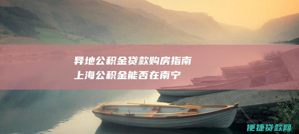 异地公积金贷款购房指南：上海公积金能否在南宁买房