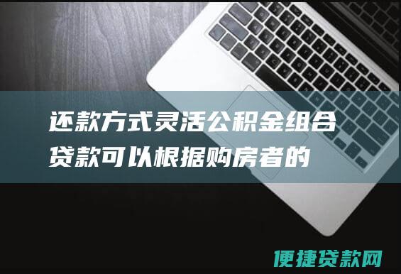 还款方式灵活：公积金组合贷款可以根据购房者的实际情况选择不同的还款方式，包括等额本息还款和等额本金还款。