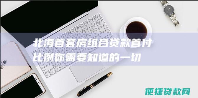 北海首套房组合贷款首付比例：你需要知道的一切