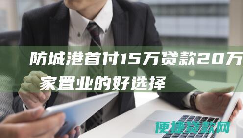 防城港首付15万贷款20万：安家置业的好选择