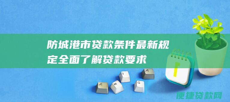 防城港市贷款条件最新规定：全面了解贷款要求、利率、期限和所需材料