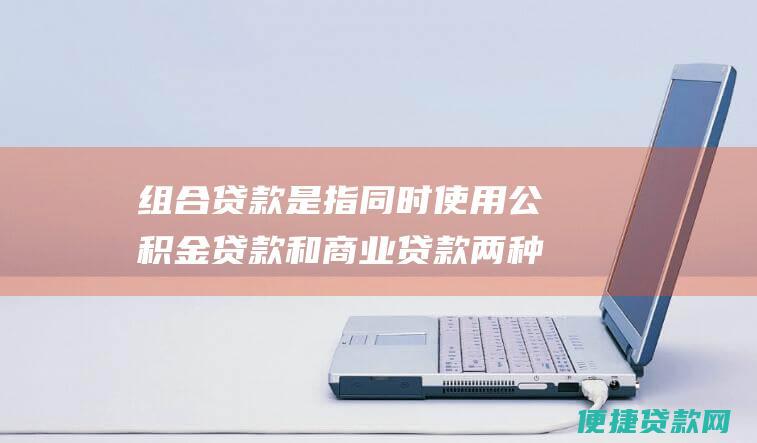 组合贷款是指同时使用公积金贷款和商业贷款两种