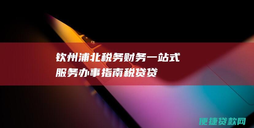 钦州浦北税务财务一站式服务：办事指南、税贷贷款、涉税事项、政策解读