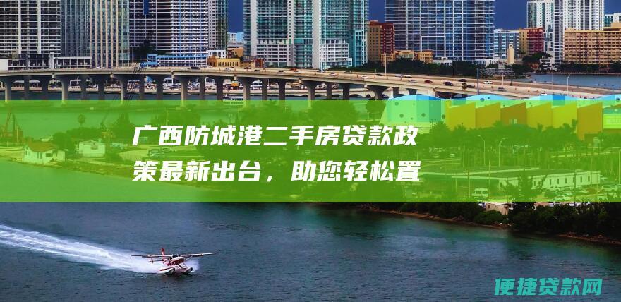 广西防城港二手房贷款政策最新出台，助您轻松置业！