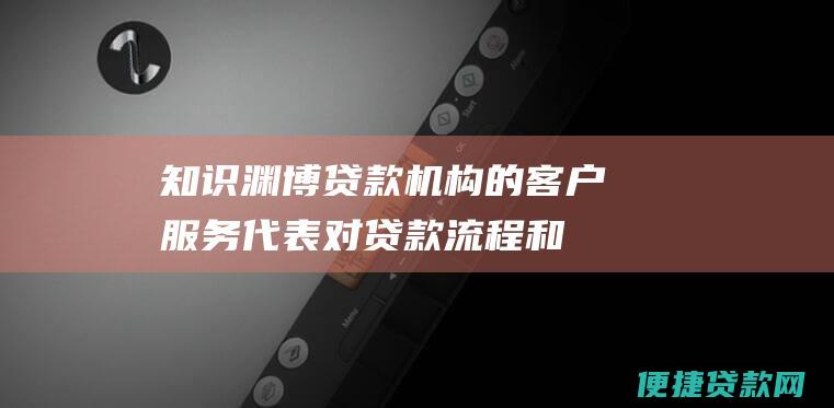 知识渊博：贷款机构的客户服务代表对贷款流程和产品是否了解？