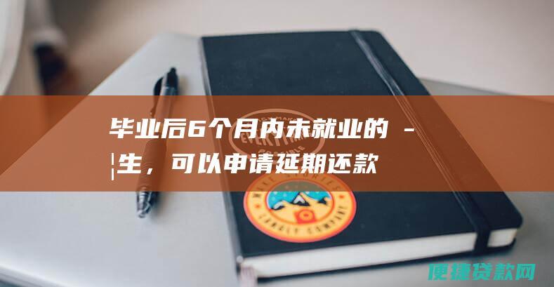 毕业后6个月内未就业的学生，可以申请延期还款。