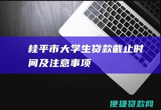 桂平市大学生贷款截止时间及注意事项