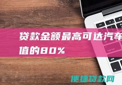 贷款金额：最高可达汽车价值的80%