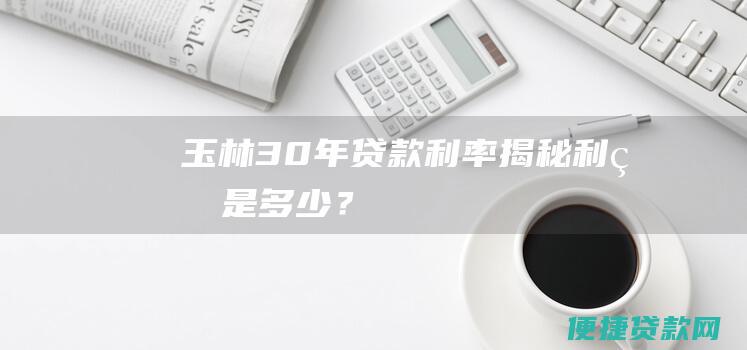 玉林30年贷款利率揭秘：利率是多少？