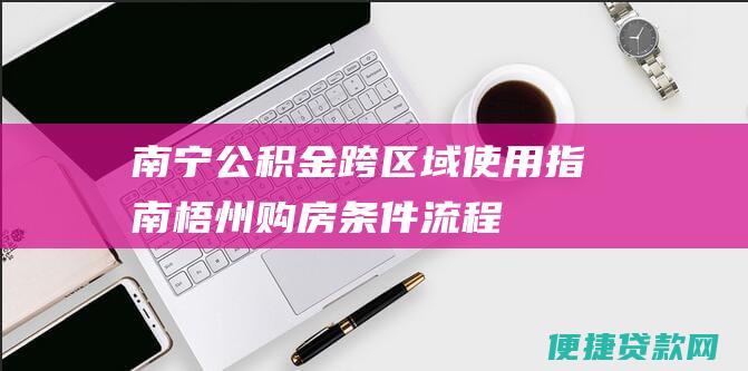 南宁公积金跨区域使用指南：梧州购房条件&流程详解