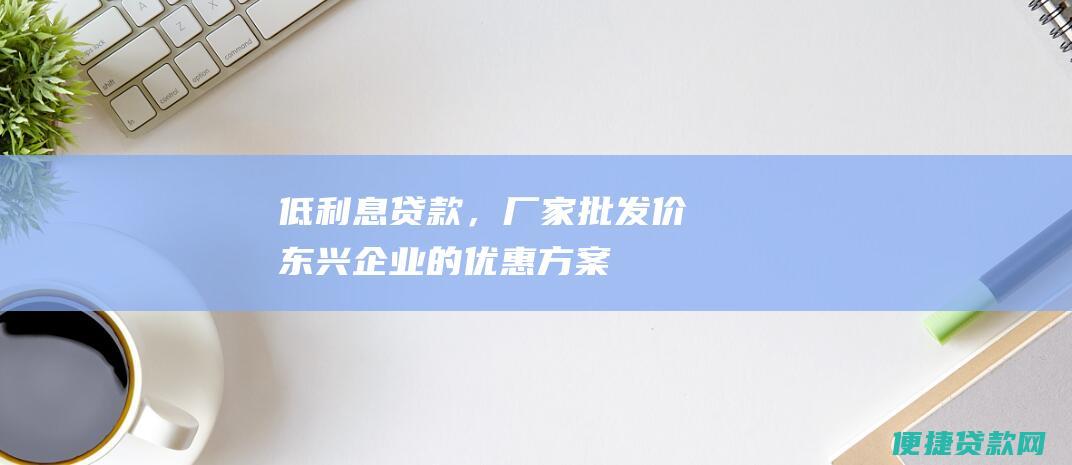 低贷款，厂家批发价东兴企业的优惠方案