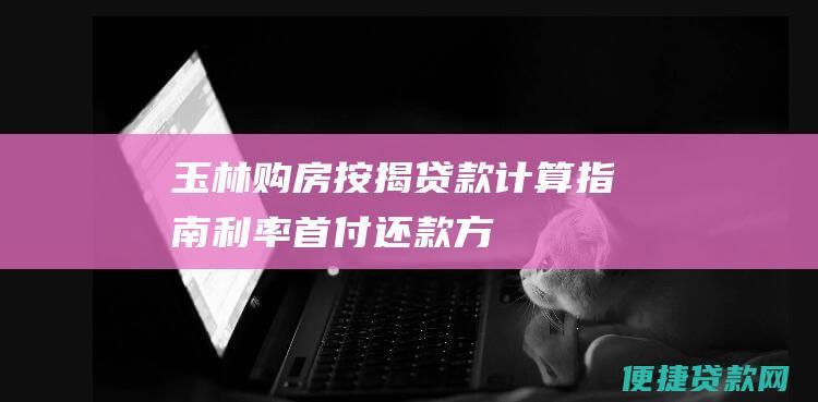 玉林购房按揭贷款计算指南：利率、首付、还款方式和注意事项