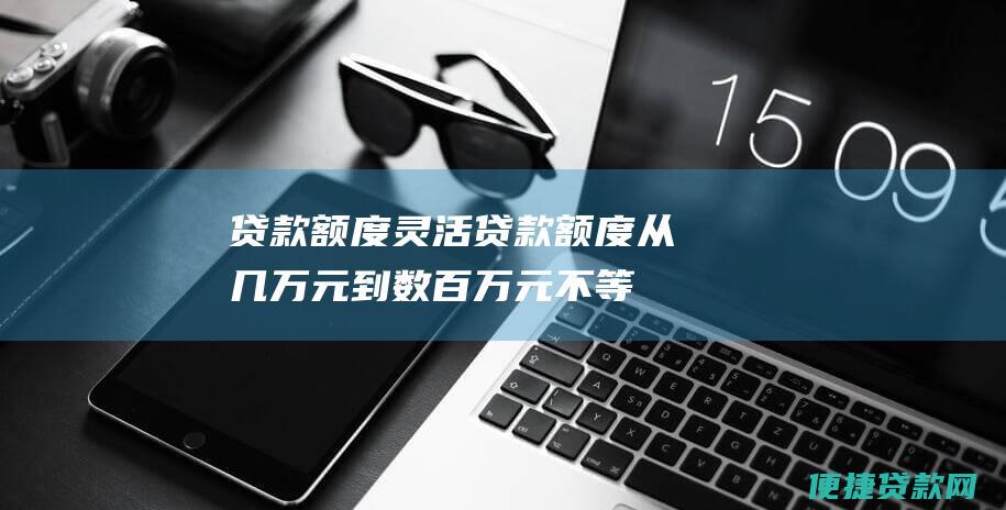 贷款额度灵活：贷款额度从几万元到数百万元不等，满足不同客户的需求。