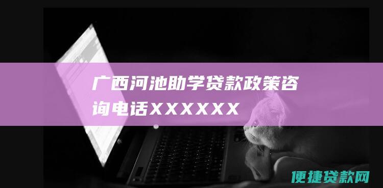 广西河池助学贷款政策咨询电话：XX-XXXXXX