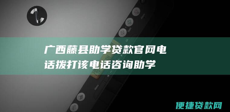 广西藤县助学贷款官网电话：拨打该电话咨询助学贷款相关问题