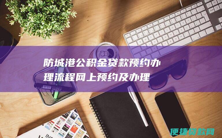 防城港公积金贷款预约办理流程：网上预约及办理指南