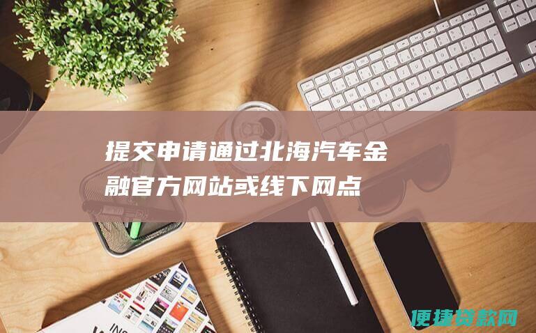 提交申请：通过北海汽车金融官方网站或线下网点提交贷款申请。