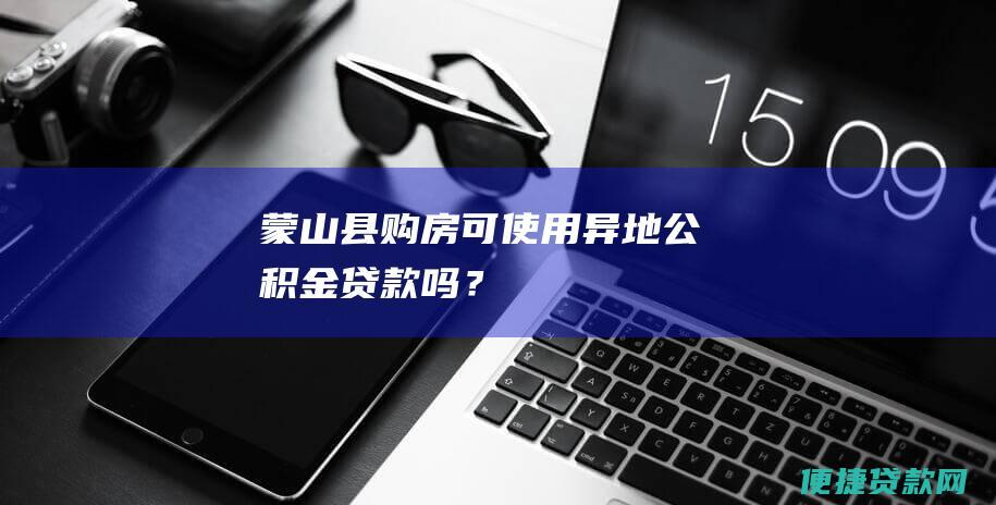 蒙山县购房可使用异地公积金贷款吗？