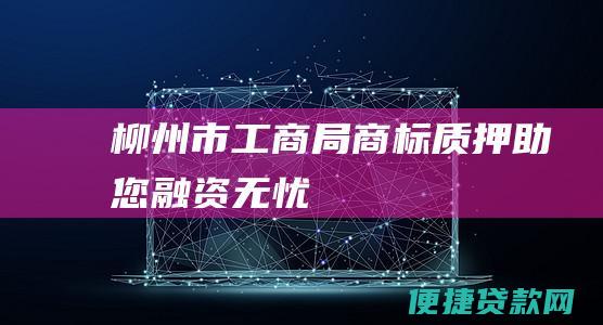 柳州市工商局商标质押助您融资无忧