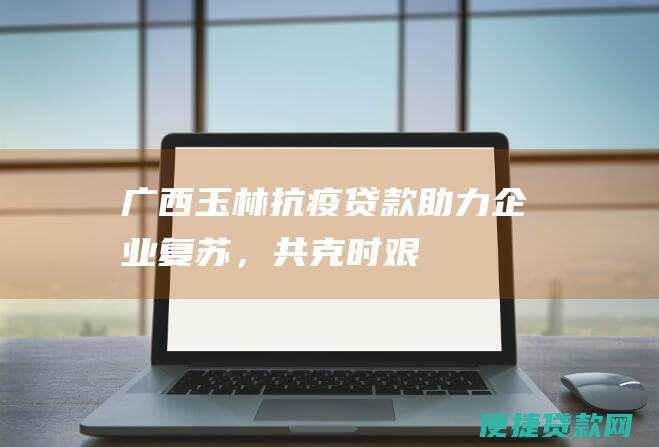 广西玉林抗疫贷款助力企业复苏，共克时艰