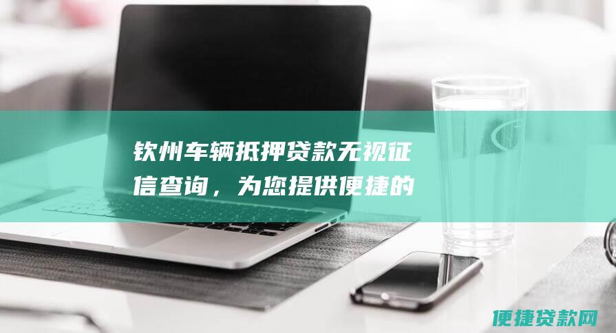 钦州车辆抵押贷款无视征信查询，为您提供便捷的融资选择