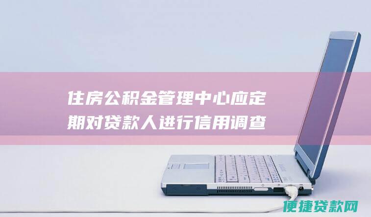 住房公积金管理中心应定期对贷款人进行信用调查和回访，及时发现并控制贷款风险。