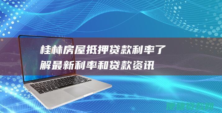 桂林房屋抵押贷款利率： 了解最新利率和贷款资讯