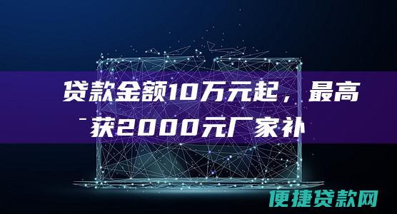 贷款金额10万元起，最高可获2000元厂家补贴。