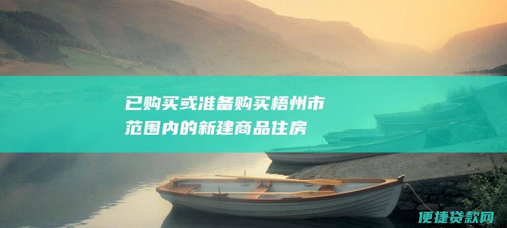 已购买或准备购买梧州市范围内的新建商品住房、二手商品住房或经济适用房；