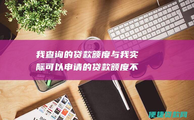 我查询的贷款额度与我实际可以申请的贷款额度不一致，怎么办？