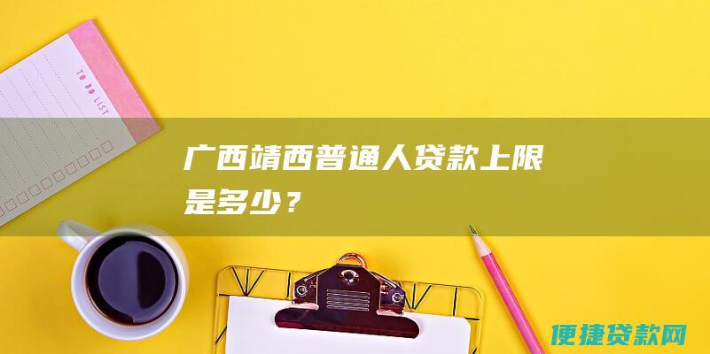 广西靖西：普通人贷款上限是多少？