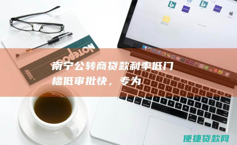 南宁公转商贷款：利率低、门槛低、审批快，专为企业融资需求而生