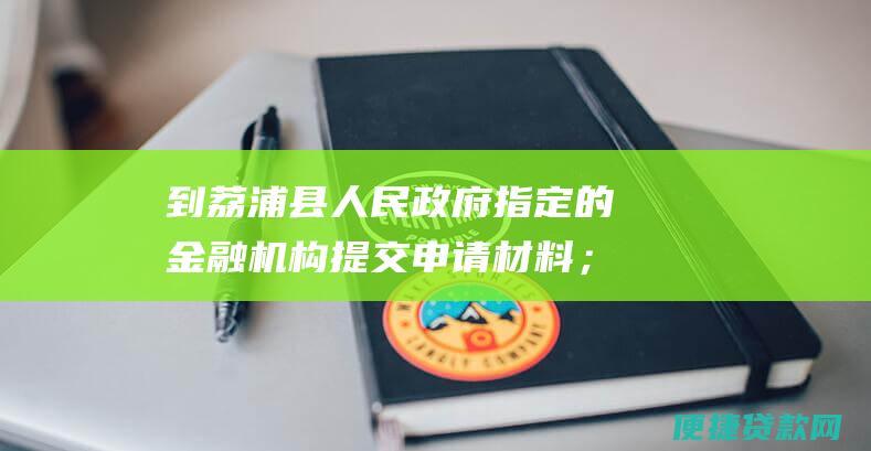 到荔浦县人民政府指定的金融机构提交申请材料；