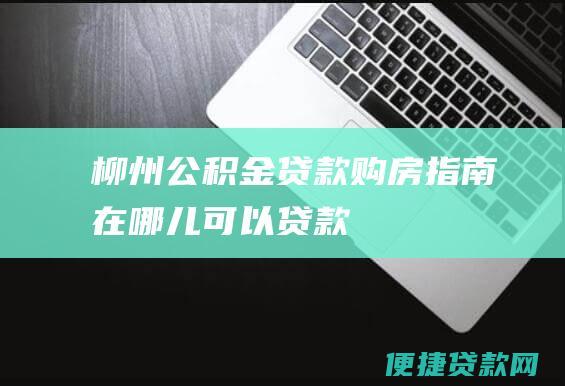 柳州公积金贷款购房指南：在哪儿可以贷款