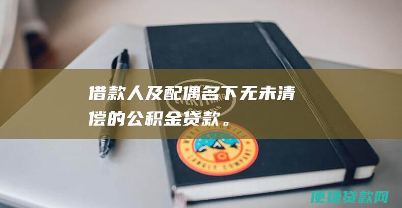 借款人及配偶名下无未清偿的公积金贷款。