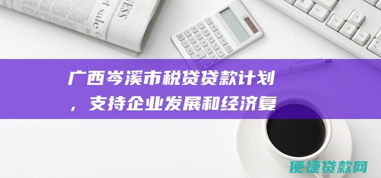 广西岑溪市税贷贷款计划，支持企业发展和经济复苏