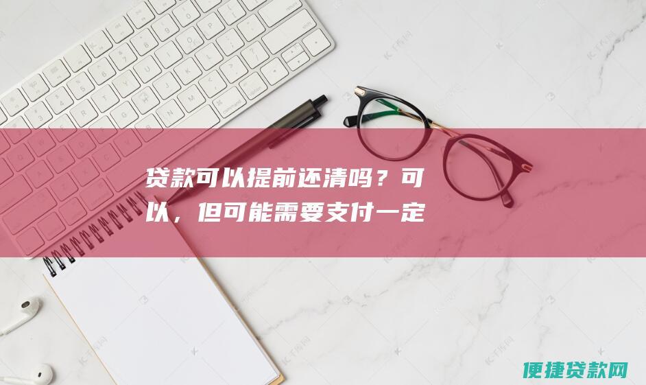 贷款可以提前还清吗？可以，但可能需要支付一定的手续费。