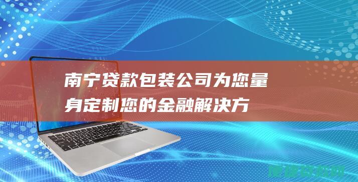 南宁贷款包装公司：为您量身定制您的金融解决方案