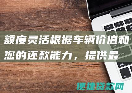 额度灵活：根据车辆价值和您的还款能力，提供最高可达车辆评估价70%的贷款额度。