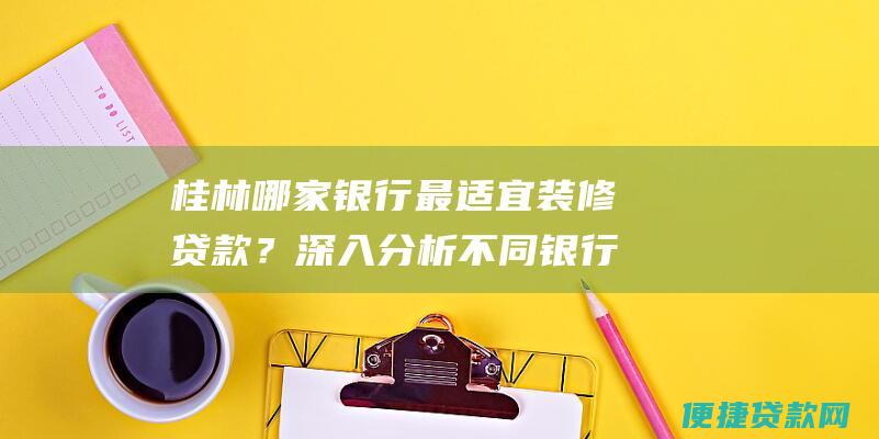 桂林哪家银行最适宜装修贷款？深入分析不同银行装修贷款方案，助您轻松装新家