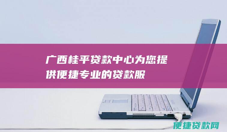 广西桂平贷款中心：为您提供便捷、专业的贷款服务