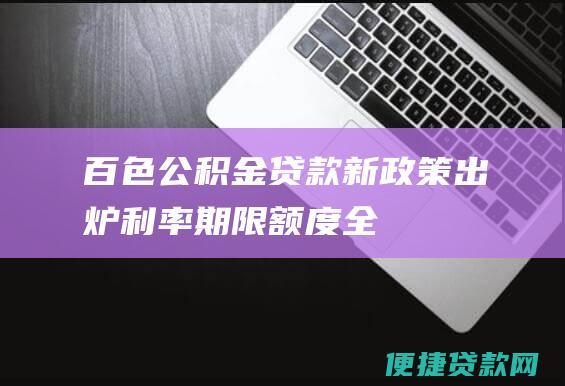 百色公积金贷款新政策出炉！利率、期限、额度全面调整