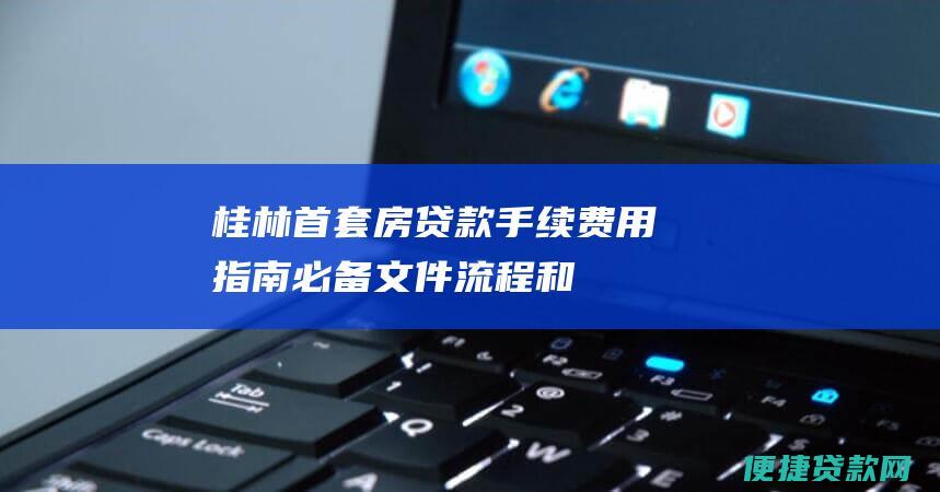 桂林首套房贷款手续费用指南：必备文件、流程和费用明细