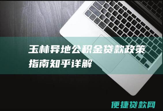 玉林异地公积金贷款政策指南：知乎详解