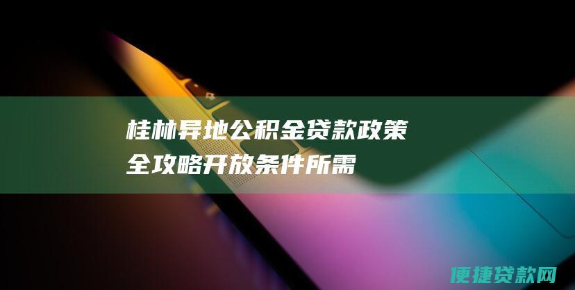 桂林异地公积金贷款政策全攻略：开放条件、所需材料、贷款流程详解