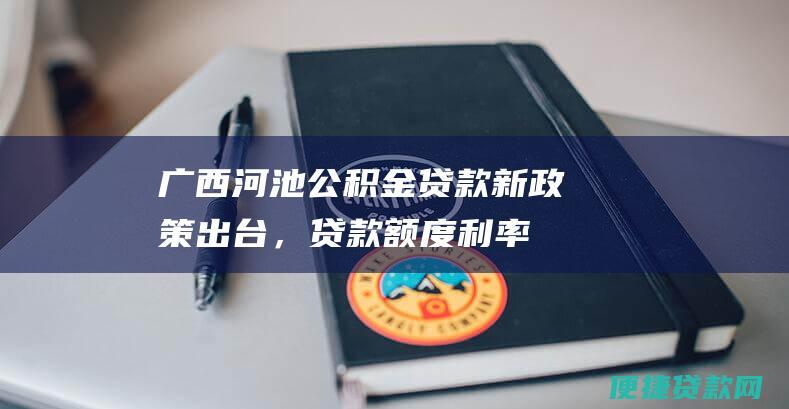 广西河池公积金贷款新政策出台，贷款额度、利率调整，购房门槛降低