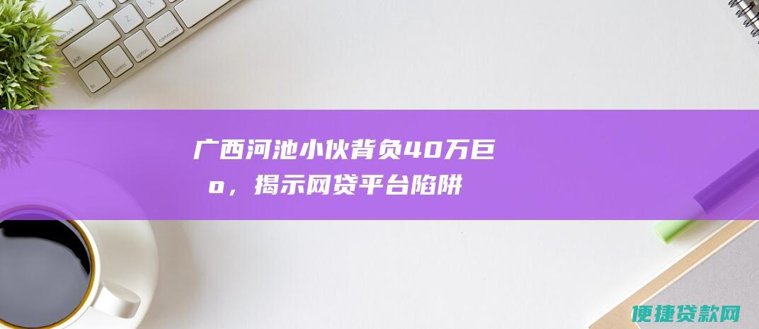 广西河池小伙背负40万巨债，揭示网贷平台陷阱