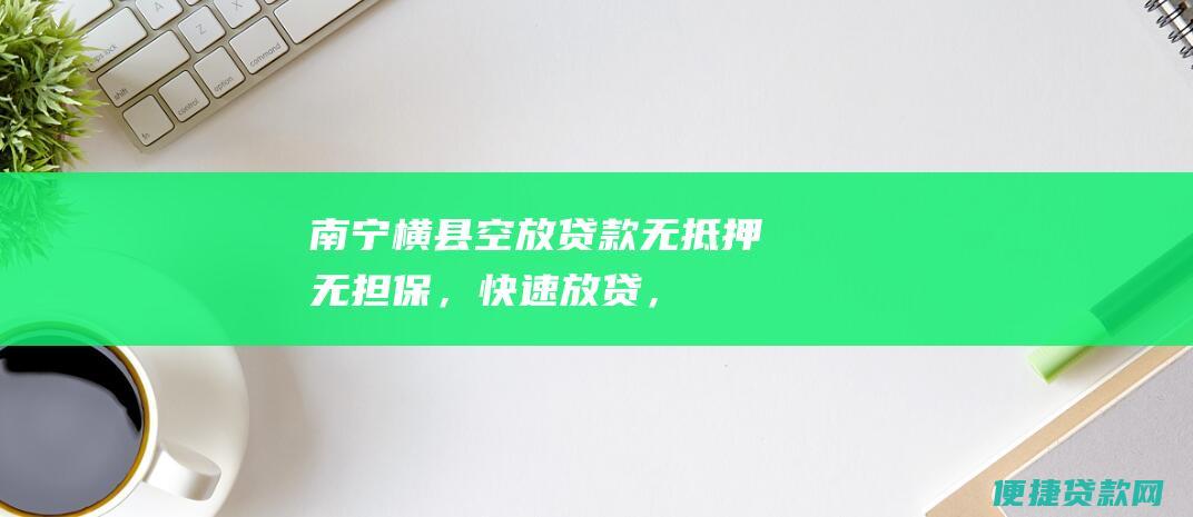 南宁横县空放贷款：无抵押、无担保，快速放贷，解决您资金周转难题