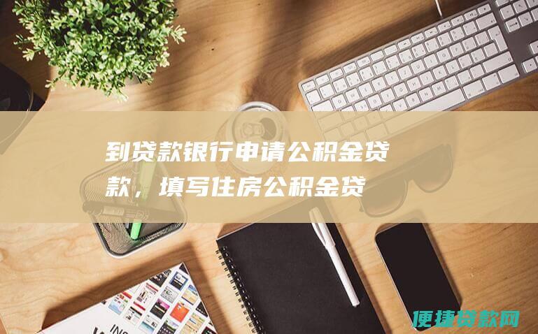 到贷款银行申请公积金贷款，填写《住房公积金贷款申请表》。