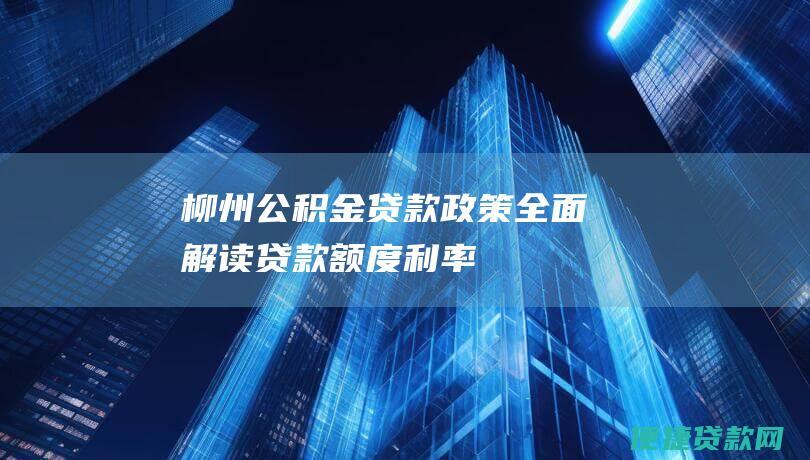 柳州公积金贷款政策：全面解读贷款额度、利率、所需材料、还款方式等